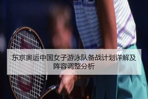 东京奥运中国女子游泳队备战计划详解及阵容调整分析